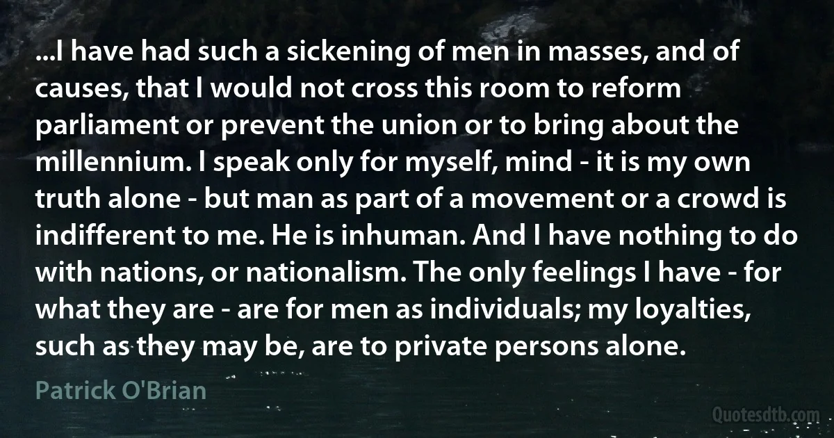 ...I have had such a sickening of men in masses, and of causes, that I would not cross this room to reform parliament or prevent the union or to bring about the millennium. I speak only for myself, mind - it is my own truth alone - but man as part of a movement or a crowd is indifferent to me. He is inhuman. And I have nothing to do with nations, or nationalism. The only feelings I have - for what they are - are for men as individuals; my loyalties, such as they may be, are to private persons alone. (Patrick O'Brian)