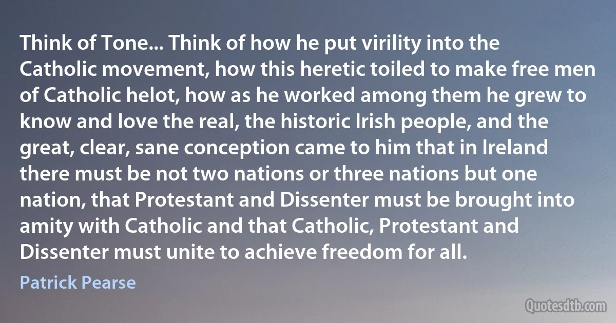 Think of Tone... Think of how he put virility into the Catholic movement, how this heretic toiled to make free men of Catholic helot, how as he worked among them he grew to know and love the real, the historic Irish people, and the great, clear, sane conception came to him that in Ireland there must be not two nations or three nations but one nation, that Protestant and Dissenter must be brought into amity with Catholic and that Catholic, Protestant and Dissenter must unite to achieve freedom for all. (Patrick Pearse)