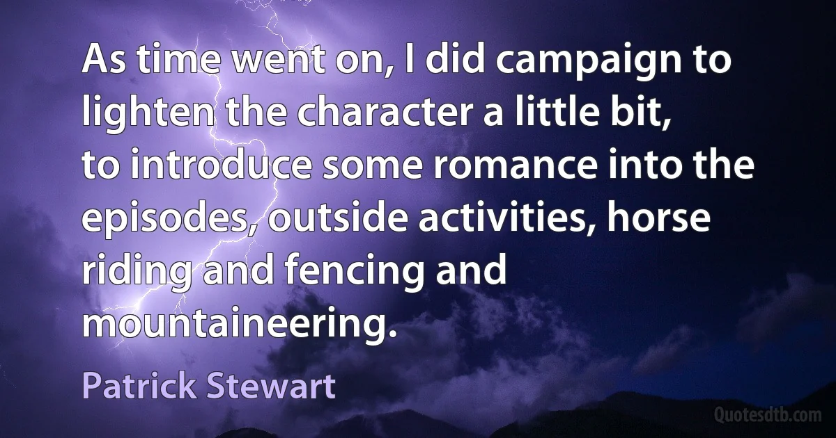 As time went on, I did campaign to lighten the character a little bit, to introduce some romance into the episodes, outside activities, horse riding and fencing and mountaineering. (Patrick Stewart)