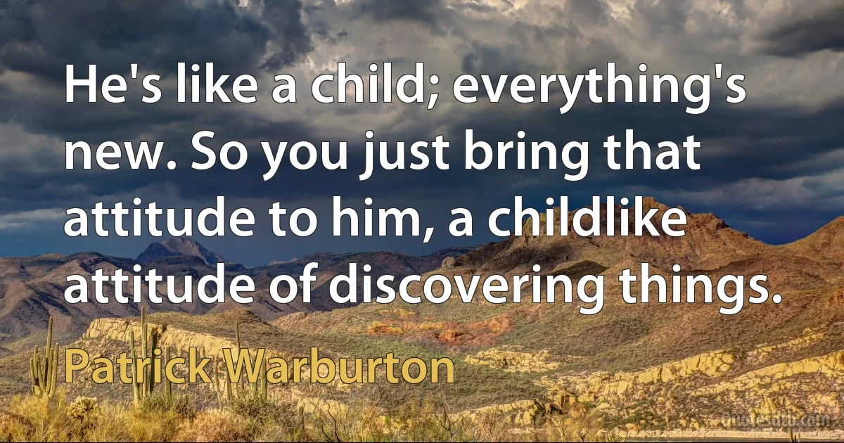 He's like a child; everything's new. So you just bring that attitude to him, a childlike attitude of discovering things. (Patrick Warburton)