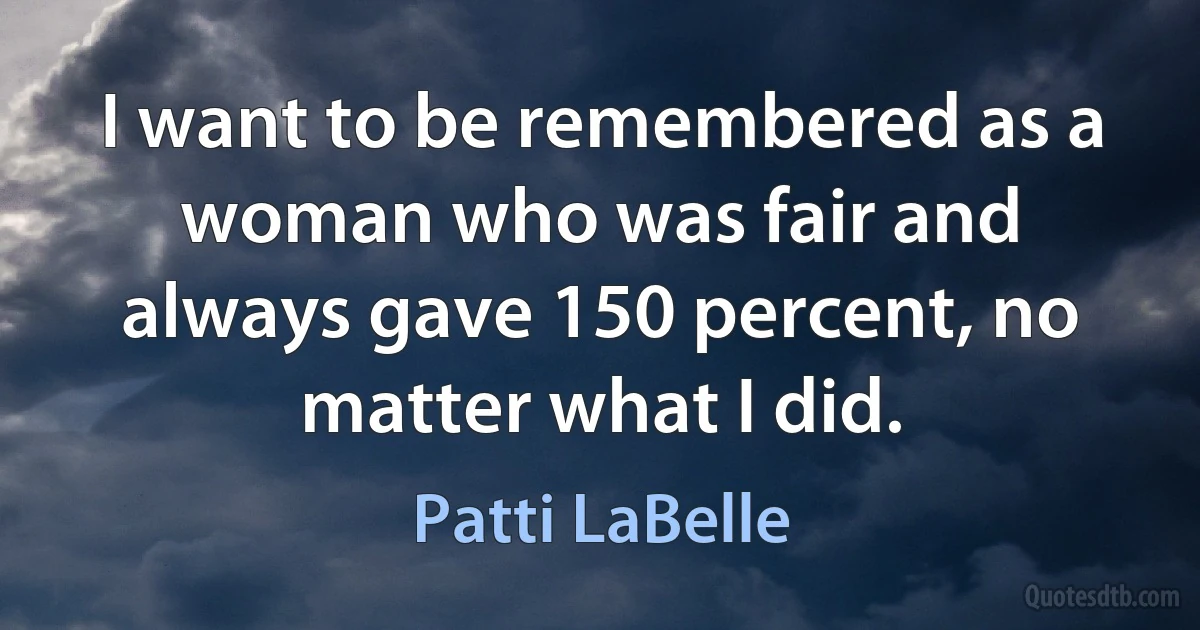 I want to be remembered as a woman who was fair and always gave 150 percent, no matter what I did. (Patti LaBelle)