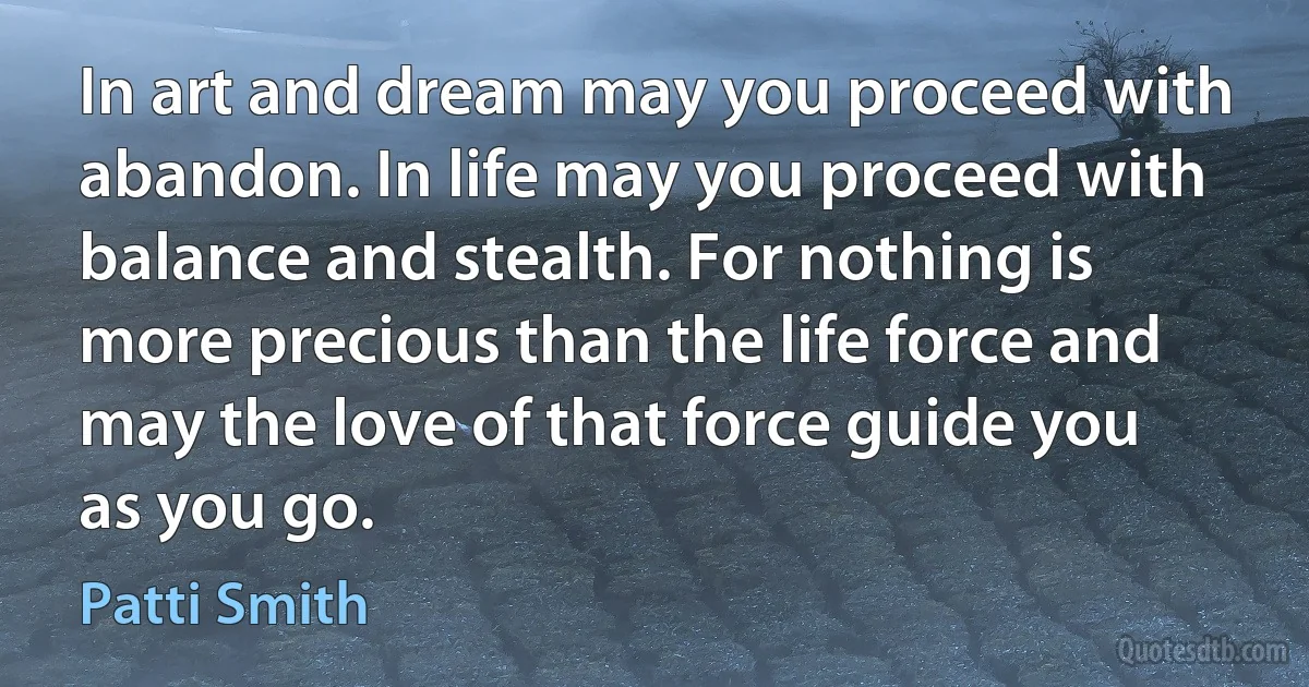 In art and dream may you proceed with abandon. In life may you proceed with balance and stealth. For nothing is more precious than the life force and may the love of that force guide you as you go. (Patti Smith)