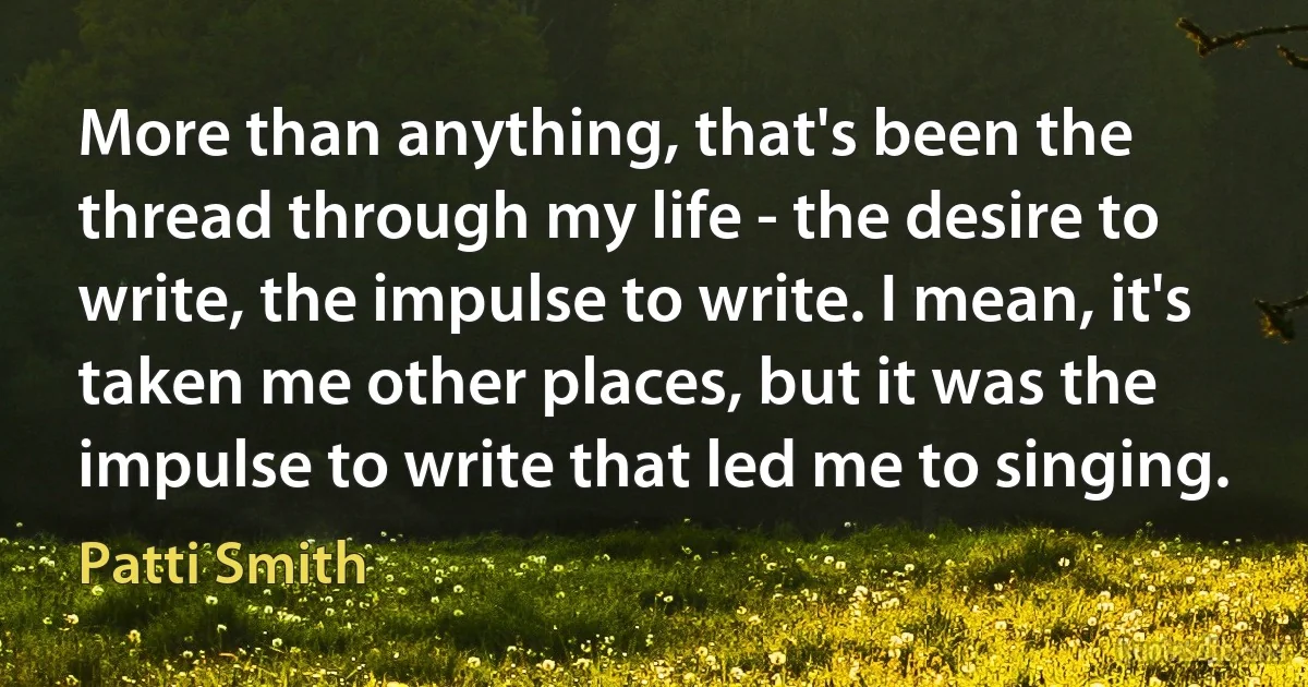 More than anything, that's been the thread through my life - the desire to write, the impulse to write. I mean, it's taken me other places, but it was the impulse to write that led me to singing. (Patti Smith)