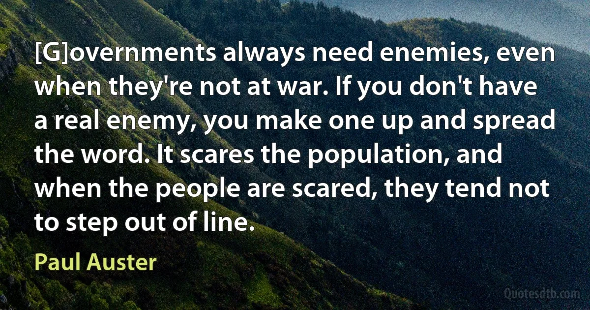 [G]overnments always need enemies, even when they're not at war. If you don't have a real enemy, you make one up and spread the word. It scares the population, and when the people are scared, they tend not to step out of line. (Paul Auster)