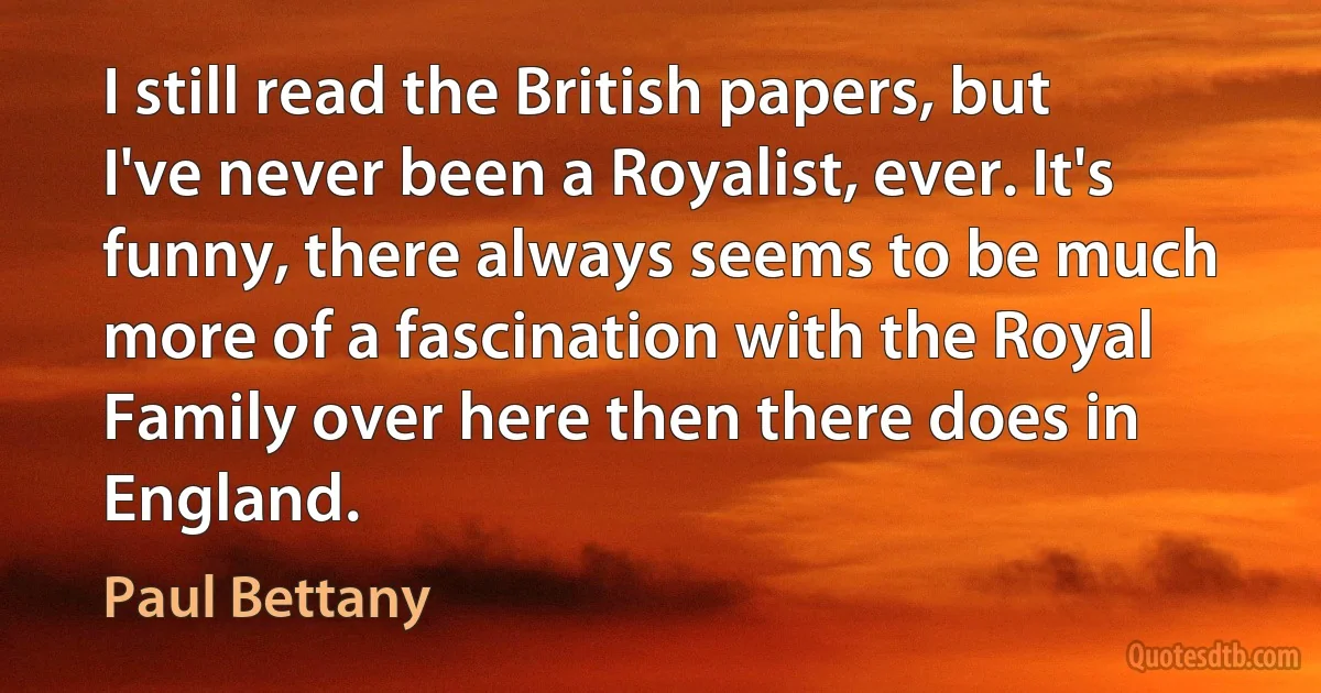 I still read the British papers, but I've never been a Royalist, ever. It's funny, there always seems to be much more of a fascination with the Royal Family over here then there does in England. (Paul Bettany)