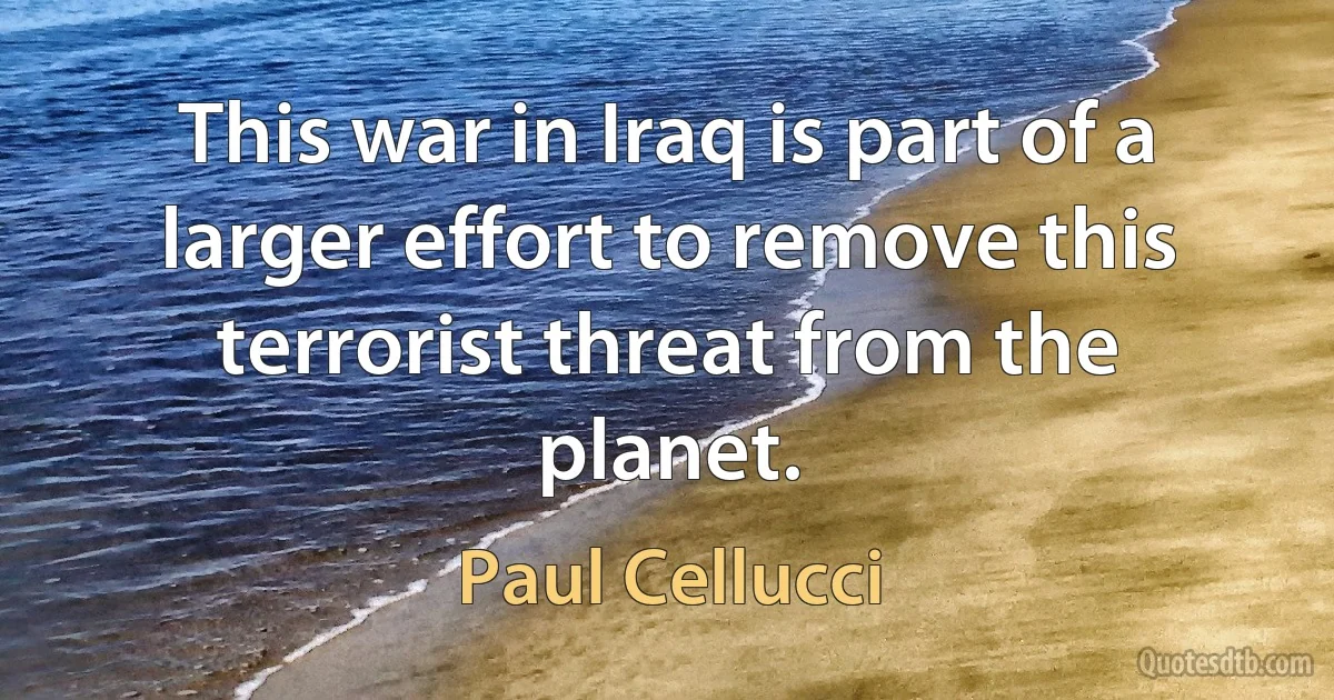 This war in Iraq is part of a larger effort to remove this terrorist threat from the planet. (Paul Cellucci)