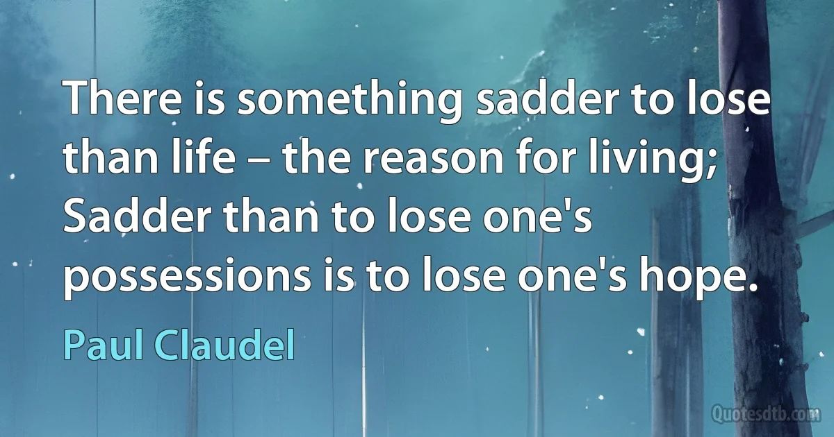 There is something sadder to lose than life – the reason for living;
Sadder than to lose one's possessions is to lose one's hope. (Paul Claudel)