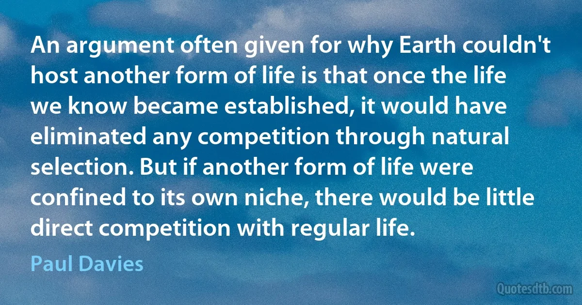 An argument often given for why Earth couldn't host another form of life is that once the life we know became established, it would have eliminated any competition through natural selection. But if another form of life were confined to its own niche, there would be little direct competition with regular life. (Paul Davies)