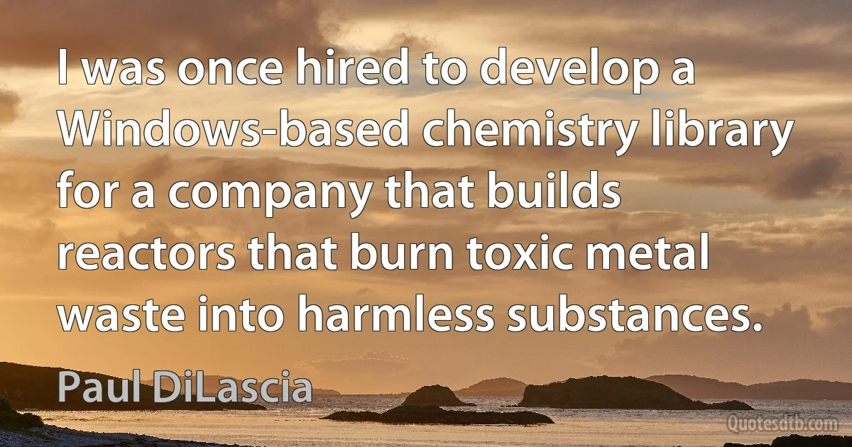 I was once hired to develop a Windows-based chemistry library for a company that builds reactors that burn toxic metal waste into harmless substances. (Paul DiLascia)