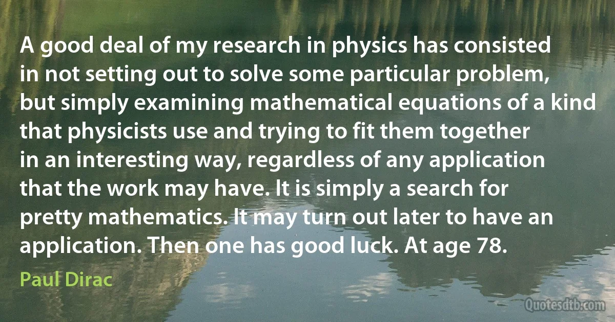 A good deal of my research in physics has consisted in not setting out to solve some particular problem, but simply examining mathematical equations of a kind that physicists use and trying to fit them together in an interesting way, regardless of any application that the work may have. It is simply a search for pretty mathematics. It may turn out later to have an application. Then one has good luck. At age 78. (Paul Dirac)