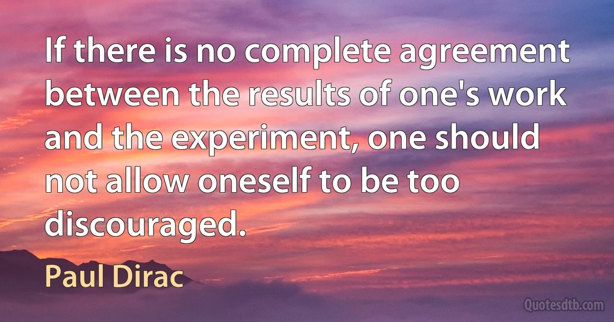 If there is no complete agreement between the results of one's work and the experiment, one should not allow oneself to be too discouraged. (Paul Dirac)