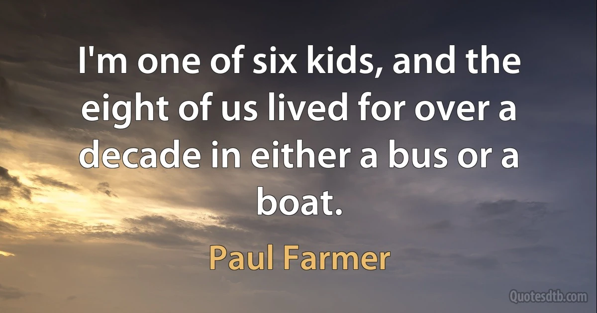 I'm one of six kids, and the eight of us lived for over a decade in either a bus or a boat. (Paul Farmer)