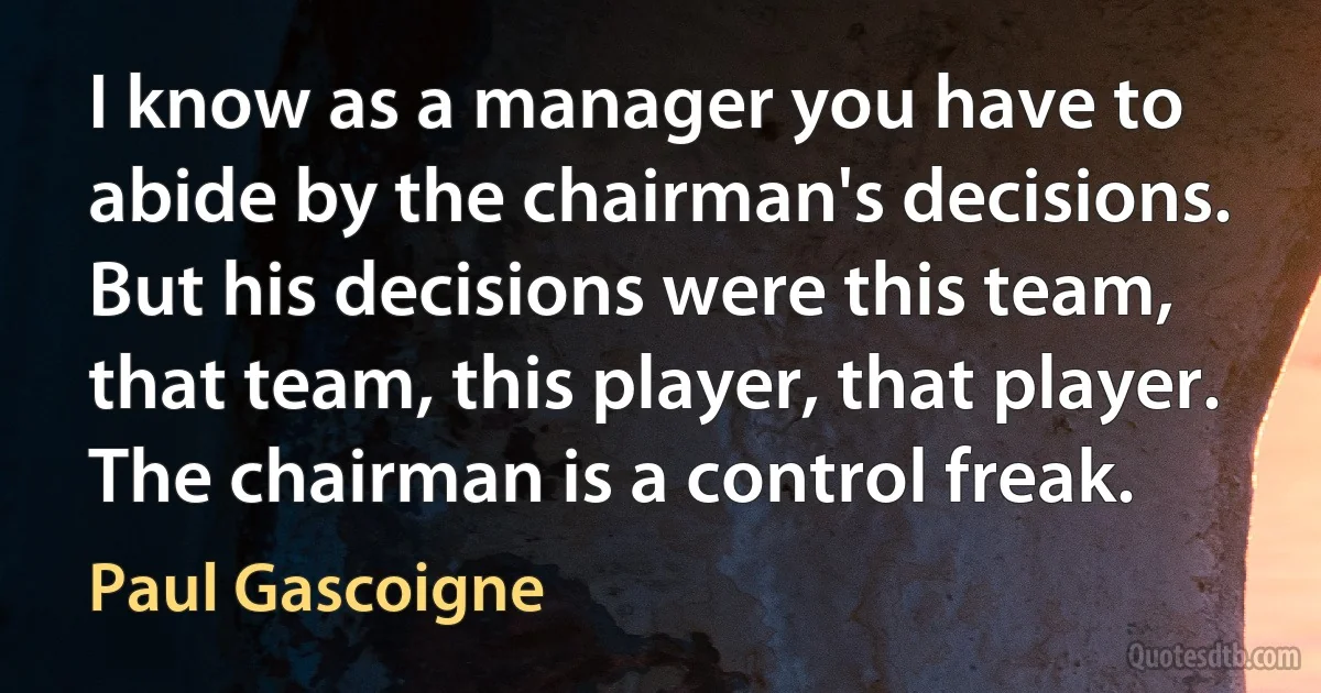 I know as a manager you have to abide by the chairman's decisions. But his decisions were this team, that team, this player, that player. The chairman is a control freak. (Paul Gascoigne)