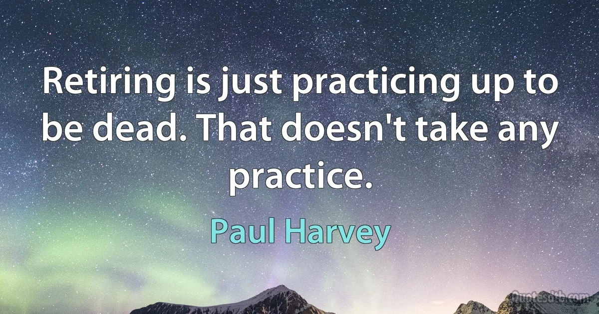 Retiring is just practicing up to be dead. That doesn't take any practice. (Paul Harvey)