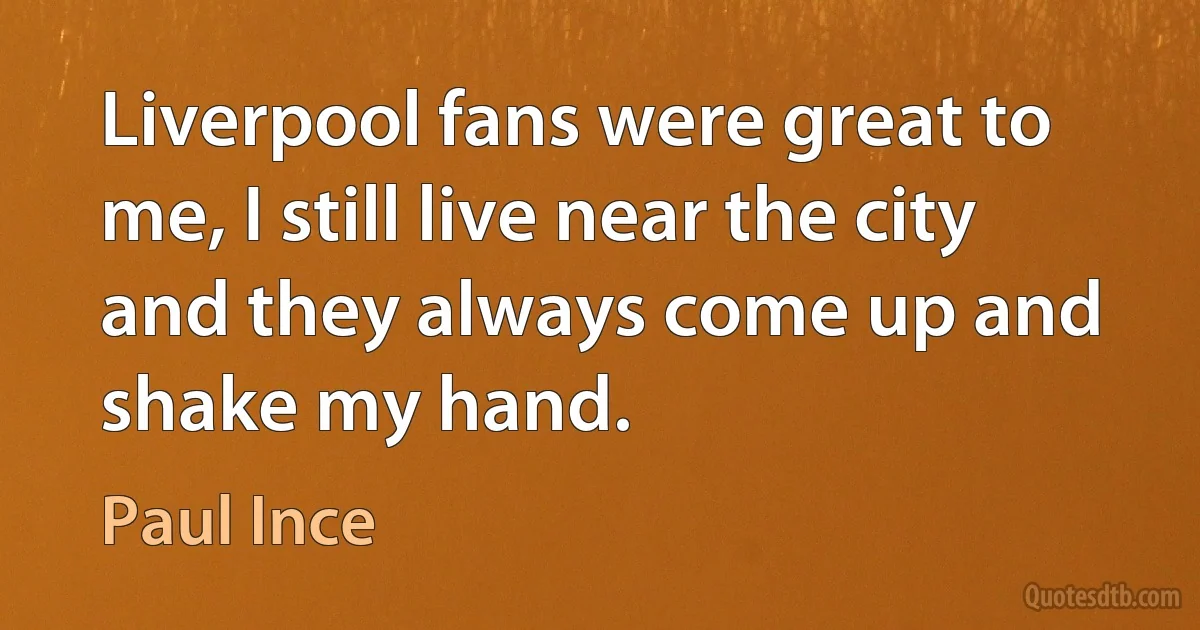 Liverpool fans were great to me, I still live near the city and they always come up and shake my hand. (Paul Ince)