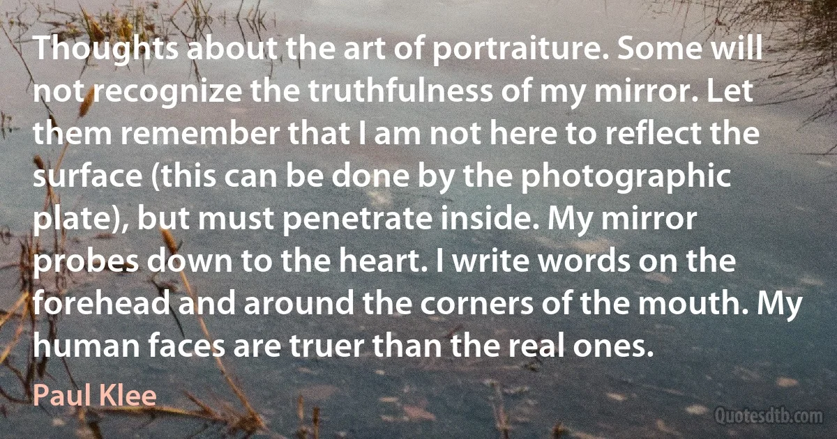 Thoughts about the art of portraiture. Some will not recognize the truthfulness of my mirror. Let them remember that I am not here to reflect the surface (this can be done by the photographic plate), but must penetrate inside. My mirror probes down to the heart. I write words on the forehead and around the corners of the mouth. My human faces are truer than the real ones. (Paul Klee)