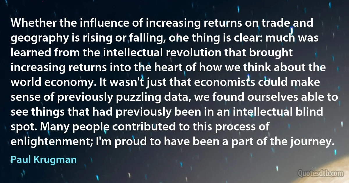 Whether the influence of increasing returns on trade and geography is rising or falling, one thing is clear: much was learned from the intellectual revolution that brought increasing returns into the heart of how we think about the world economy. It wasn't just that economists could make sense of previously puzzling data, we found ourselves able to see things that had previously been in an intellectual blind spot. Many people contributed to this process of enlightenment; I'm proud to have been a part of the journey. (Paul Krugman)