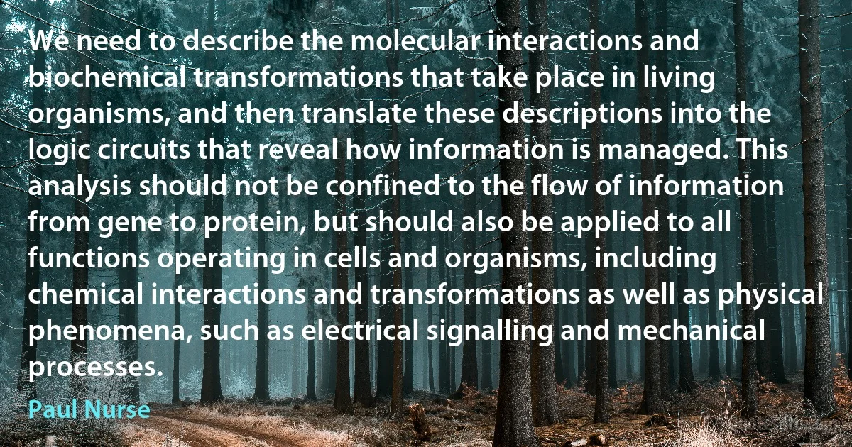 We need to describe the molecular interactions and biochemical transformations that take place in living organisms, and then translate these descriptions into the logic circuits that reveal how information is managed. This analysis should not be confined to the flow of information from gene to protein, but should also be applied to all functions operating in cells and organisms, including chemical interactions and transformations as well as physical phenomena, such as electrical signalling and mechanical processes. (Paul Nurse)