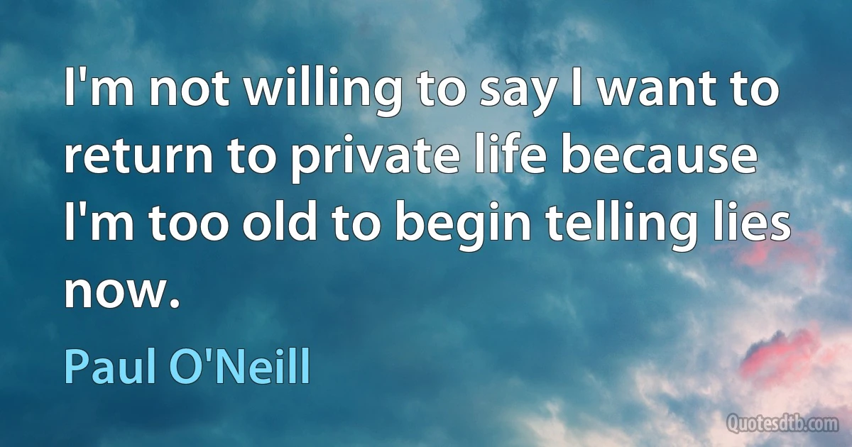 I'm not willing to say I want to return to private life because I'm too old to begin telling lies now. (Paul O'Neill)