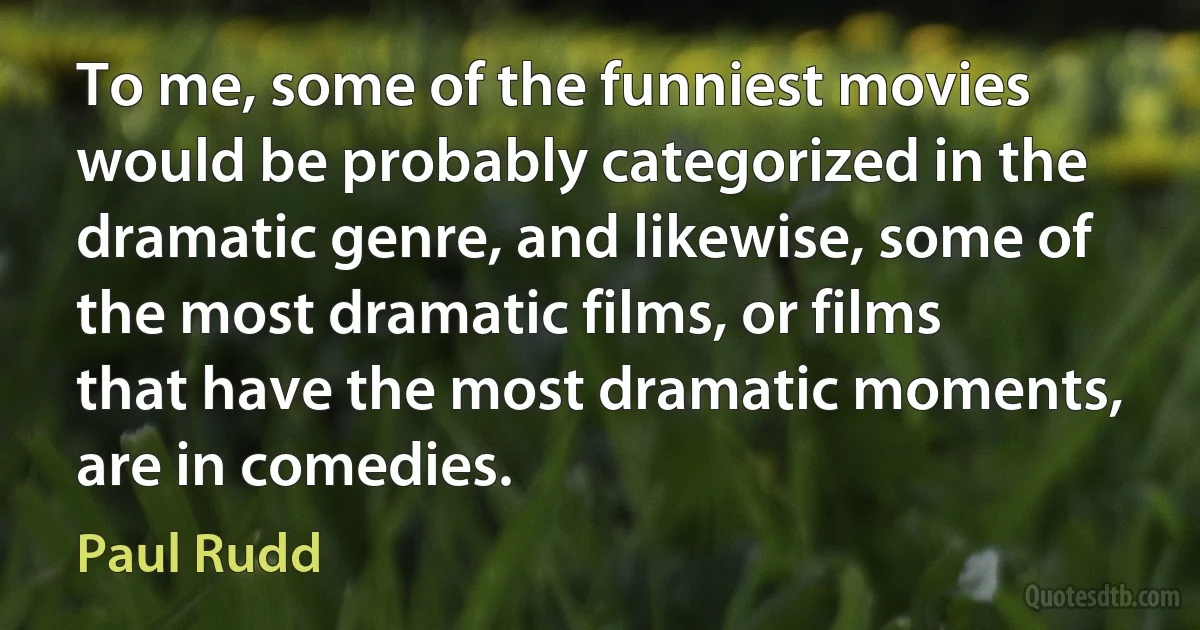 To me, some of the funniest movies would be probably categorized in the dramatic genre, and likewise, some of the most dramatic films, or films that have the most dramatic moments, are in comedies. (Paul Rudd)