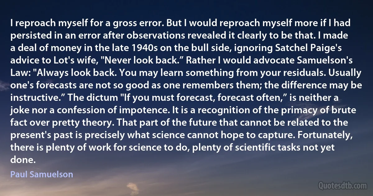 I reproach myself for a gross error. But I would reproach myself more if I had persisted in an error after observations revealed it clearly to be that. I made a deal of money in the late 1940s on the bull side, ignoring Satchel Paige's advice to Lot's wife, "Never look back.” Rather I would advocate Samuelson's Law: "Always look back. You may learn something from your residuals. Usually one's forecasts are not so good as one remembers them; the difference may be instructive.” The dictum "If you must forecast, forecast often,” is neither a joke nor a confession of impotence. It is a recognition of the primacy of brute fact over pretty theory. That part of the future that cannot be related to the present's past is precisely what science cannot hope to capture. Fortunately, there is plenty of work for science to do, plenty of scientific tasks not yet done. (Paul Samuelson)