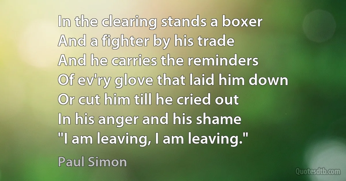 In the clearing stands a boxer
And a fighter by his trade
And he carries the reminders
Of ev'ry glove that laid him down
Or cut him till he cried out
In his anger and his shame
"I am leaving, I am leaving." (Paul Simon)