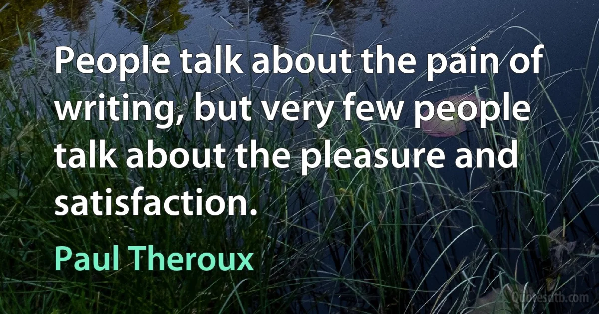 People talk about the pain of writing, but very few people talk about the pleasure and satisfaction. (Paul Theroux)