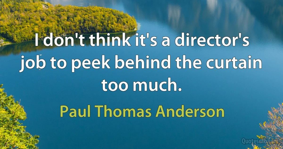 I don't think it's a director's job to peek behind the curtain too much. (Paul Thomas Anderson)