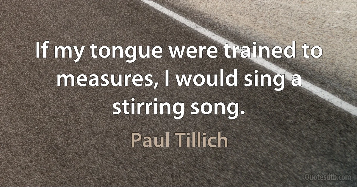 If my tongue were trained to measures, I would sing a stirring song. (Paul Tillich)