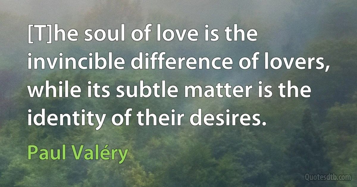 [T]he soul of love is the invincible difference of lovers, while its subtle matter is the identity of their desires. (Paul Valéry)