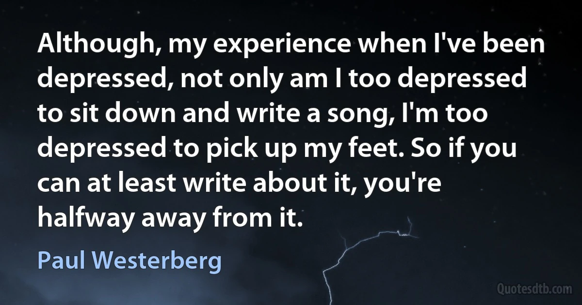 Although, my experience when I've been depressed, not only am I too depressed to sit down and write a song, I'm too depressed to pick up my feet. So if you can at least write about it, you're halfway away from it. (Paul Westerberg)