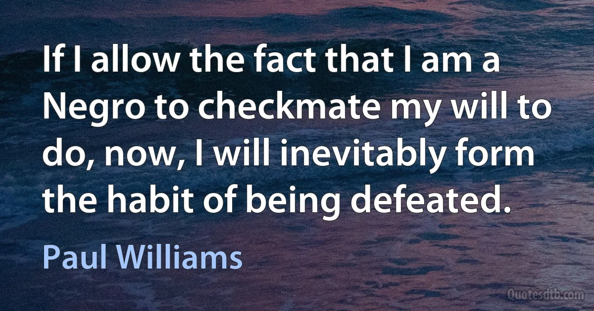 If I allow the fact that I am a Negro to checkmate my will to do, now, I will inevitably form the habit of being defeated. (Paul Williams)