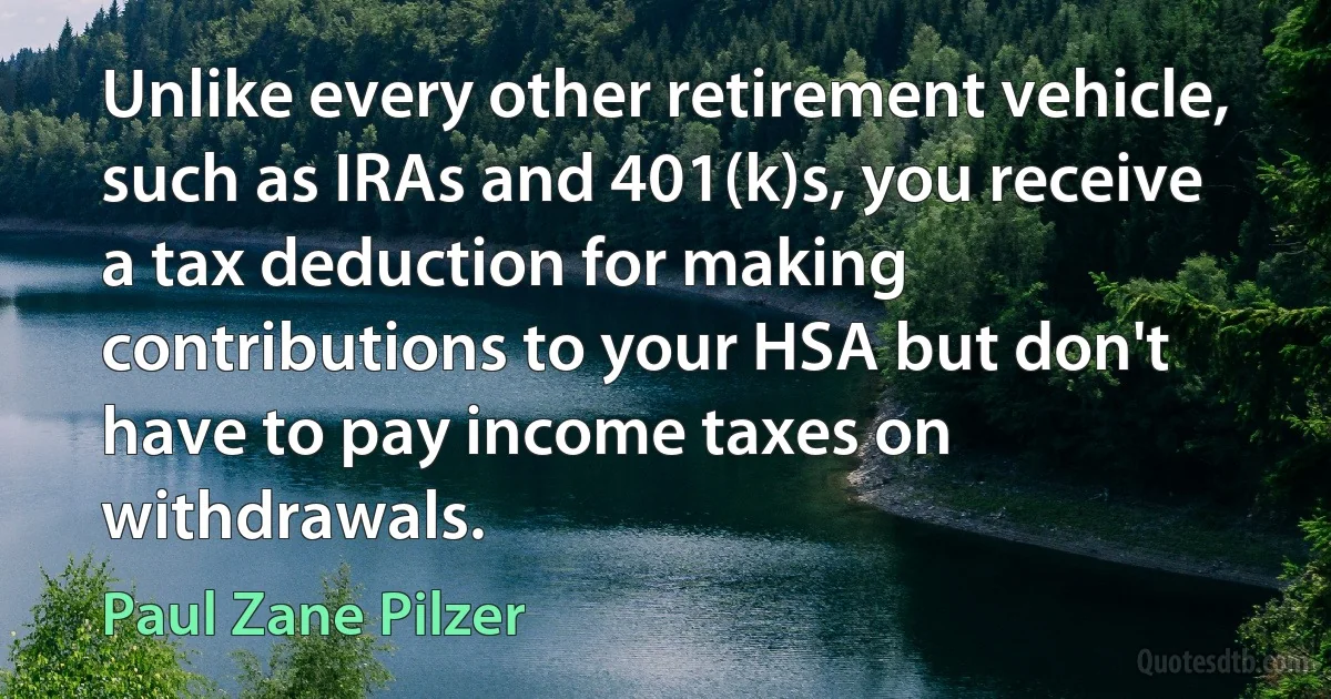 Unlike every other retirement vehicle, such as IRAs and 401(k)s, you receive a tax deduction for making contributions to your HSA but don't have to pay income taxes on withdrawals. (Paul Zane Pilzer)