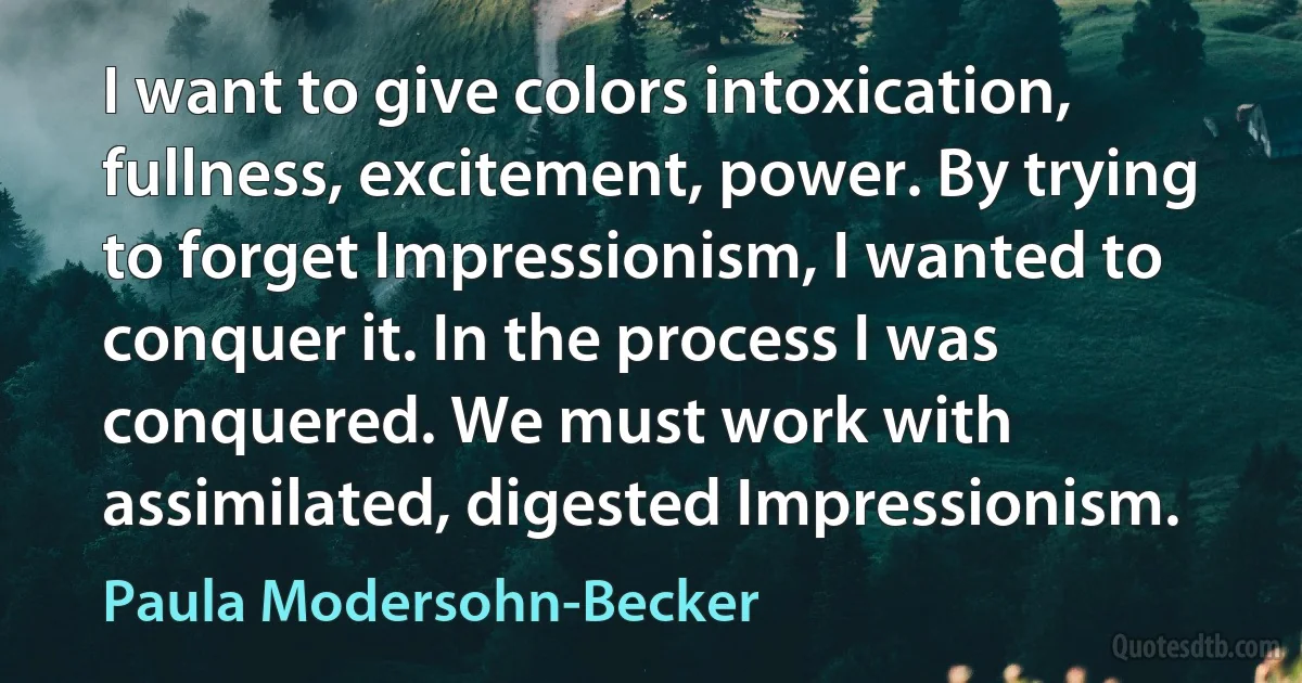 I want to give colors intoxication, fullness, excitement, power. By trying to forget Impressionism, I wanted to conquer it. In the process I was conquered. We must work with assimilated, digested Impressionism. (Paula Modersohn-Becker)