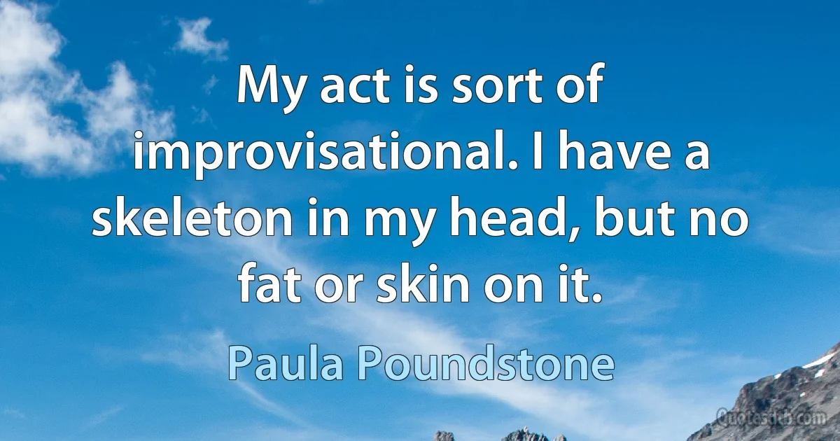 My act is sort of improvisational. I have a skeleton in my head, but no fat or skin on it. (Paula Poundstone)