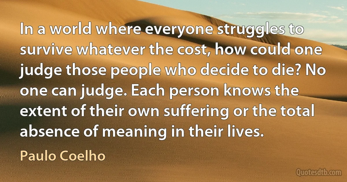 In a world where everyone struggles to survive whatever the cost, how could one judge those people who decide to die? No one can judge. Each person knows the extent of their own suffering or the total absence of meaning in their lives. (Paulo Coelho)