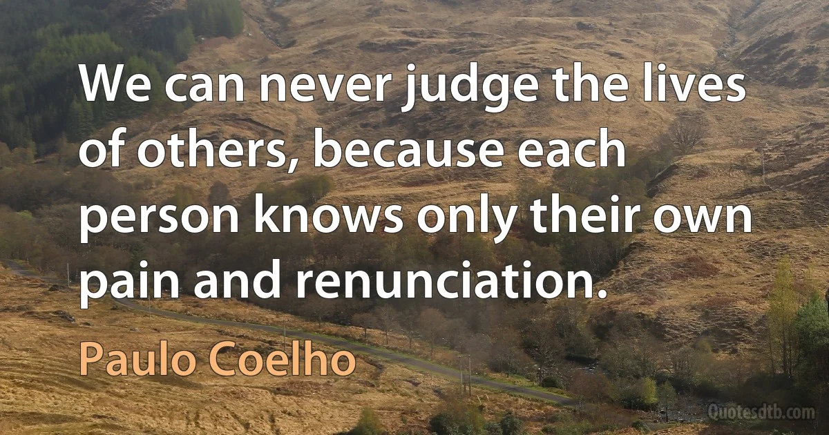 We can never judge the lives of others, because each person knows only their own pain and renunciation. (Paulo Coelho)