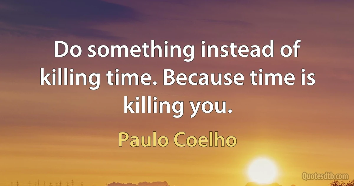 Do something instead of killing time. Because time is killing you. (Paulo Coelho)