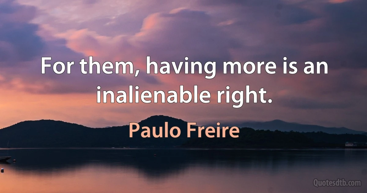 For them, having more is an inalienable right. (Paulo Freire)