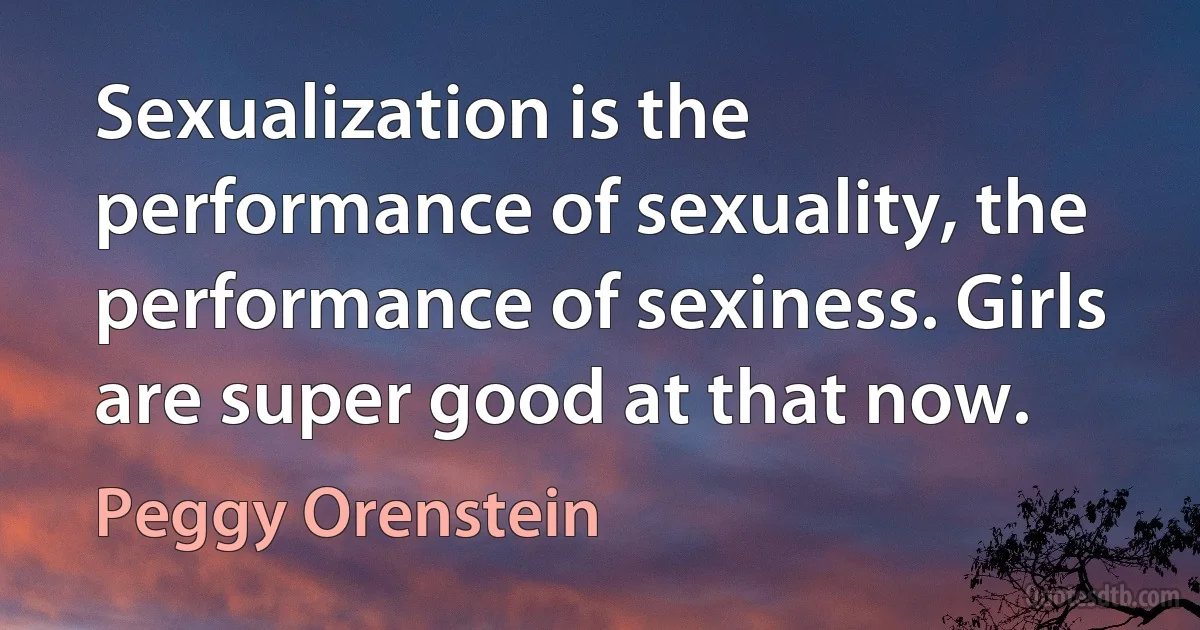 Sexualization is the performance of sexuality, the performance of sexiness. Girls are super good at that now. (Peggy Orenstein)