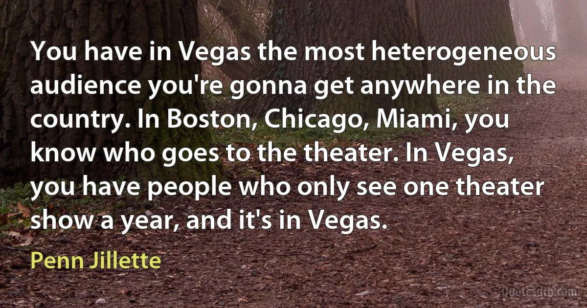 You have in Vegas the most heterogeneous audience you're gonna get anywhere in the country. In Boston, Chicago, Miami, you know who goes to the theater. In Vegas, you have people who only see one theater show a year, and it's in Vegas. (Penn Jillette)