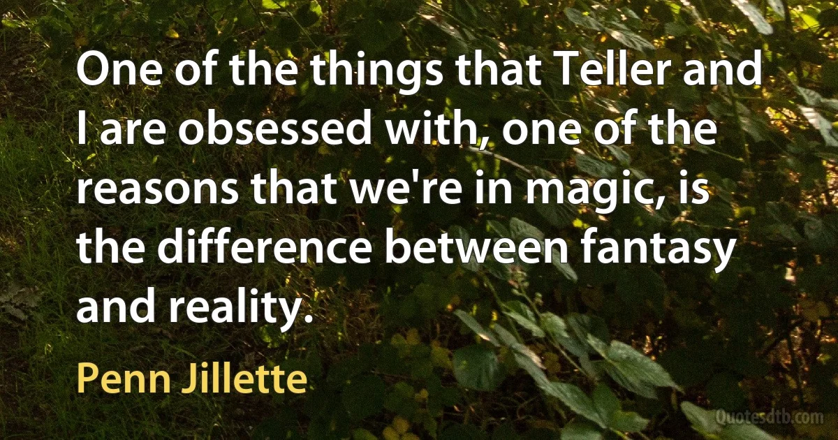 One of the things that Teller and I are obsessed with, one of the reasons that we're in magic, is the difference between fantasy and reality. (Penn Jillette)