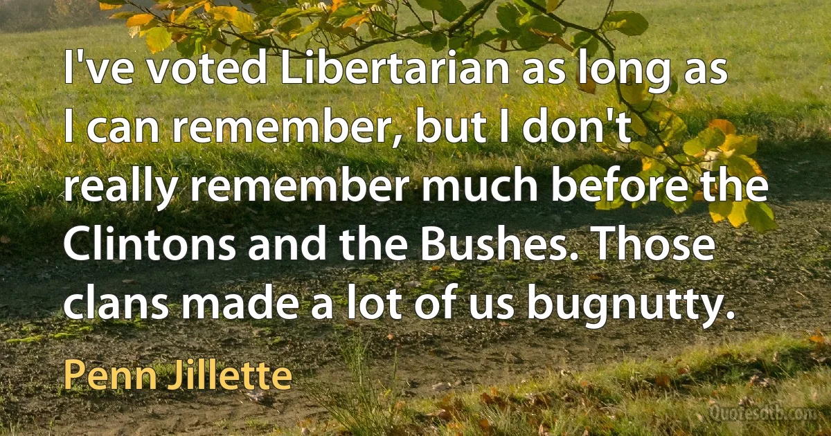 I've voted Libertarian as long as I can remember, but I don't really remember much before the Clintons and the Bushes. Those clans made a lot of us bugnutty. (Penn Jillette)