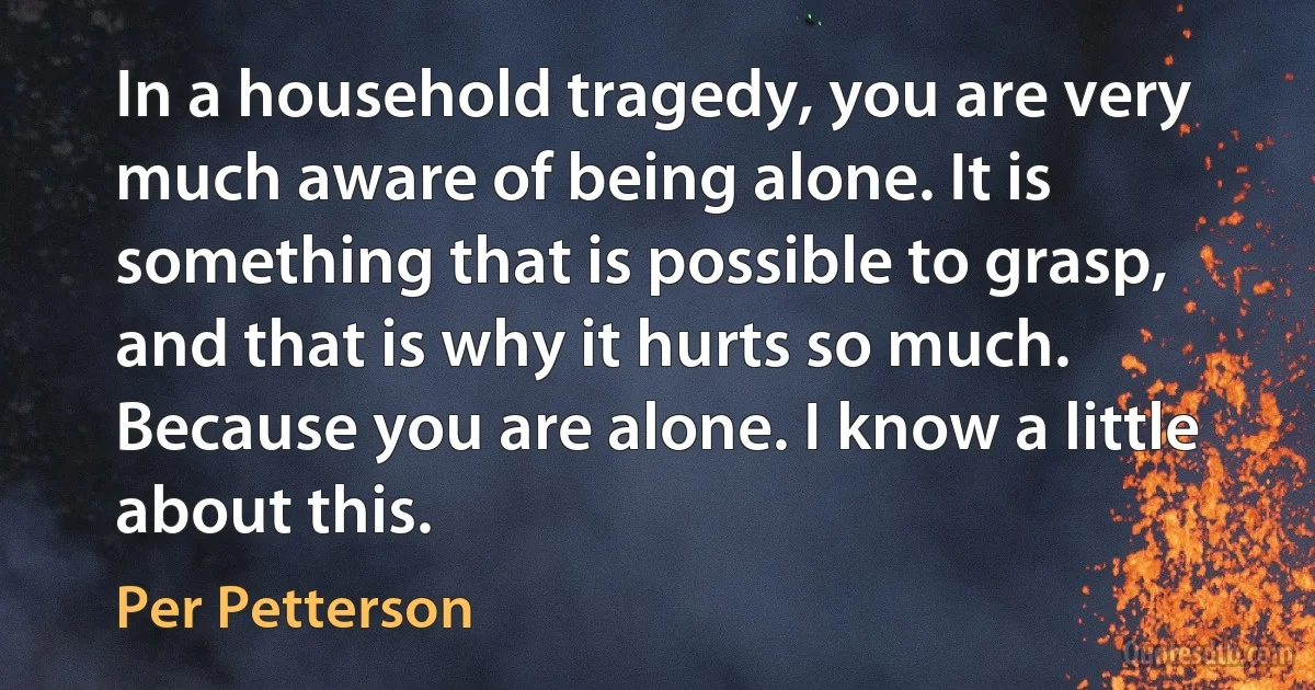 In a household tragedy, you are very much aware of being alone. It is something that is possible to grasp, and that is why it hurts so much. Because you are alone. I know a little about this. (Per Petterson)