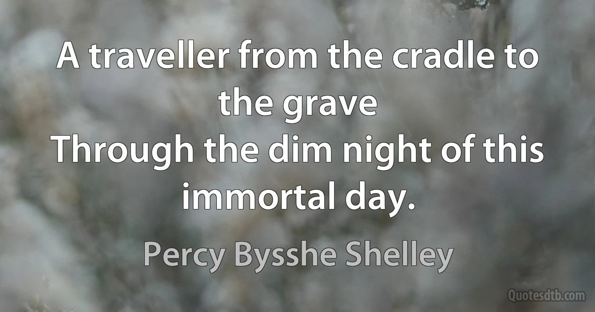 A traveller from the cradle to the grave
Through the dim night of this immortal day. (Percy Bysshe Shelley)