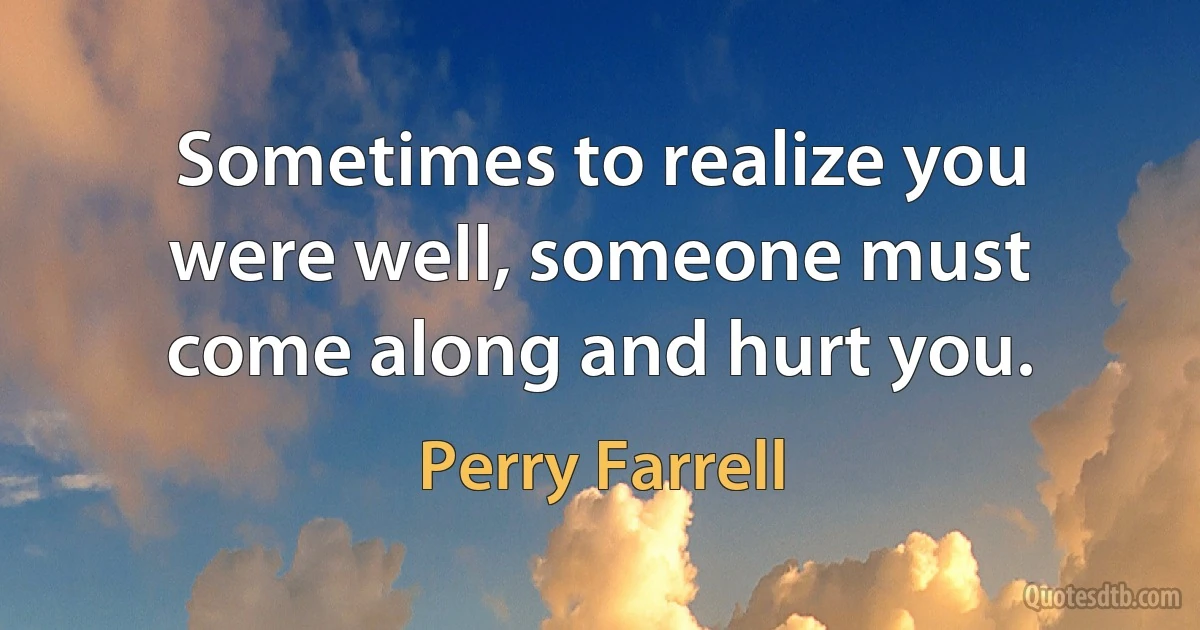 Sometimes to realize you were well, someone must come along and hurt you. (Perry Farrell)