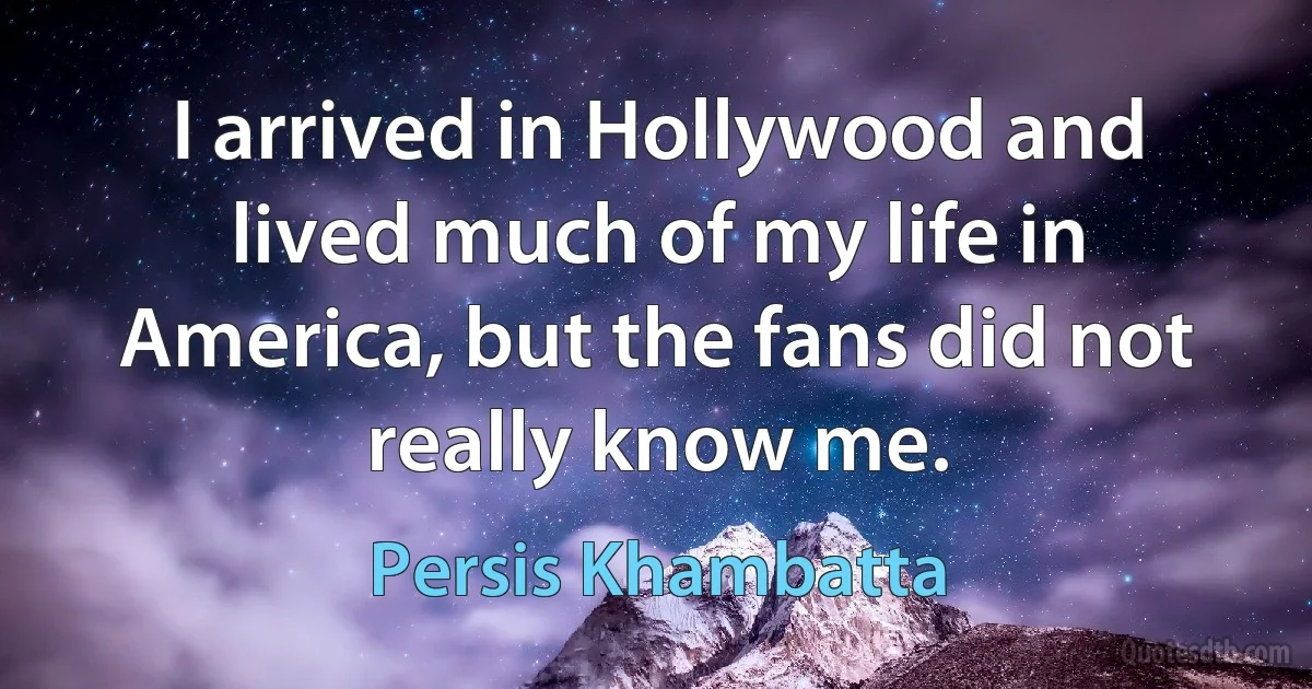 I arrived in Hollywood and lived much of my life in America, but the fans did not really know me. (Persis Khambatta)