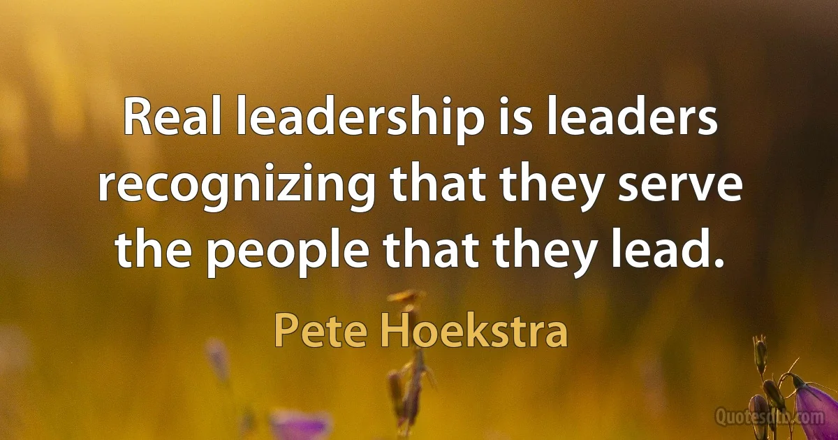 Real leadership is leaders recognizing that they serve the people that they lead. (Pete Hoekstra)