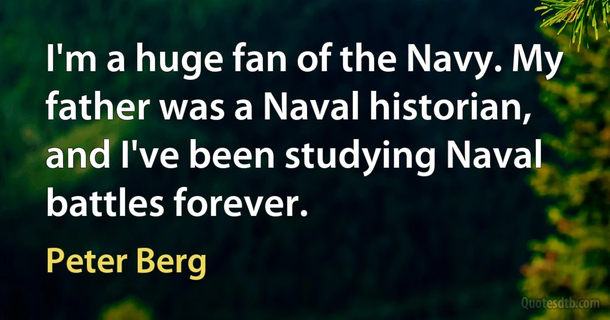 I'm a huge fan of the Navy. My father was a Naval historian, and I've been studying Naval battles forever. (Peter Berg)