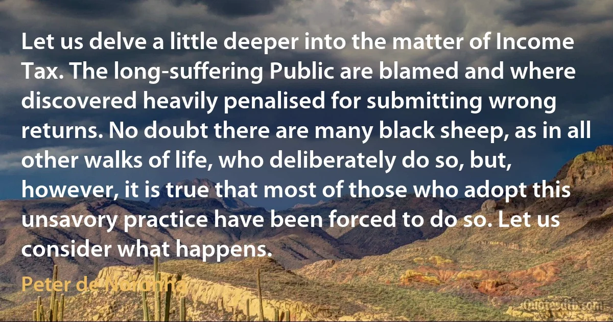 Let us delve a little deeper into the matter of Income Tax. The long-suffering Public are blamed and where discovered heavily penalised for submitting wrong returns. No doubt there are many black sheep, as in all other walks of life, who deliberately do so, but, however, it is true that most of those who adopt this unsavory practice have been forced to do so. Let us consider what happens. (Peter de Noronha)